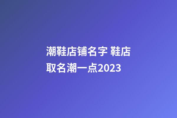 潮鞋店铺名字 鞋店取名潮一点2023-第1张-店铺起名-玄机派
